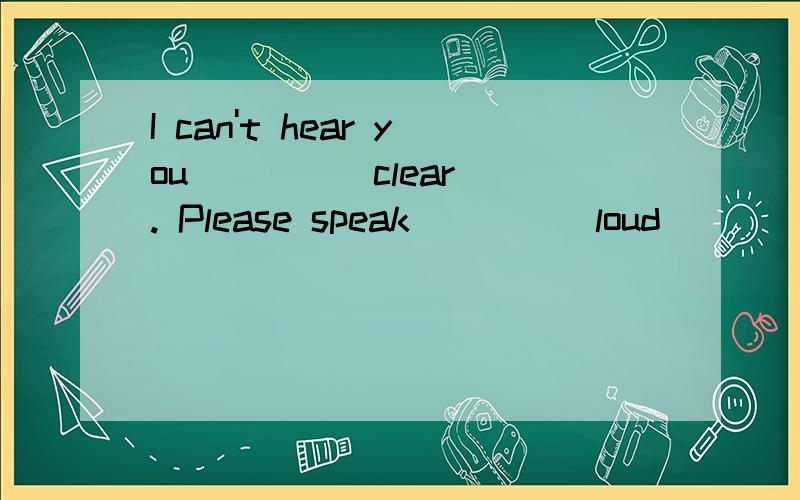 I can't hear you ___ (clear). Please speak ___ (loud)