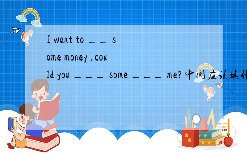 I want to __ some money .could you ___ some ___ me?中间应该填什么?I want to __ some money .could you ___ some ___ me?中间应该填 lend borrow to lend borrow from borrow lend to borrow lend from 哪一个?为什么?注意要说出为什么.