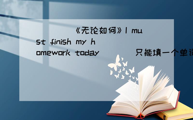 ____《无论如何》I must finish my homework today____只能填一个单词.