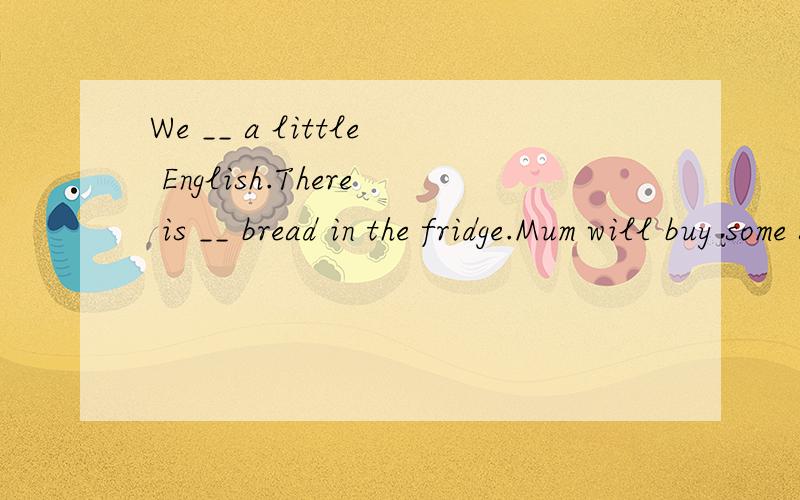 We __ a little English.There is __ bread in the fridge.Mum will buy some soon.填同音字
