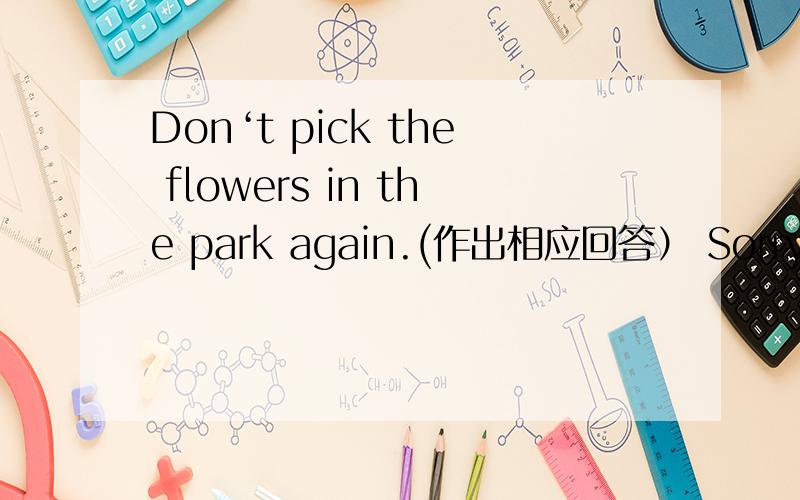 Don‘t pick the flowers in the park again.(作出相应回答） Sorry__ __.请帮一下忙,谢谢