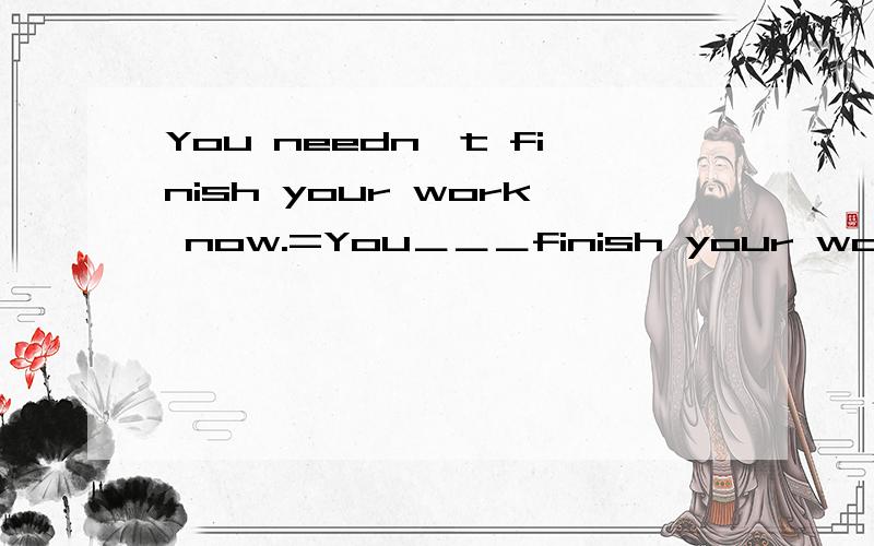 You needn't finish your work now.=You＿＿＿finish your work now.I'm afraid he's not at home rignt now.=I'm afraid he's not at home ＿＿.