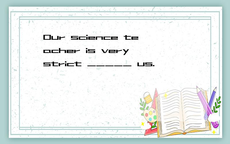 Our science teacher is very strict _____ us.