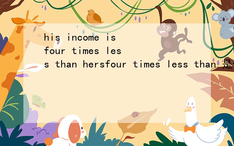 his income is four times less than hersfour times less than 是什么意思她的薪水比他多四倍?她的薪水是他的四倍?