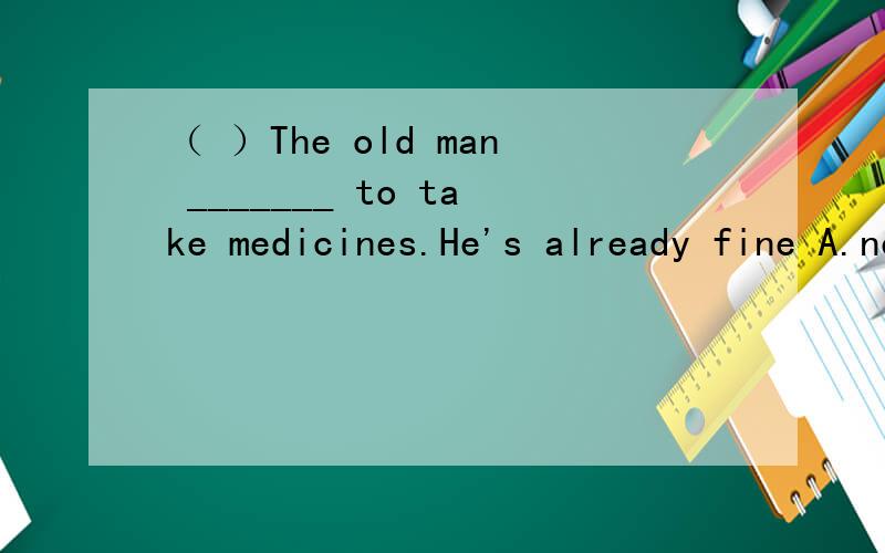 （ ）The old man _______ to take medicines.He's already fine A.needn't B.need C.doesn't need D.needs not
