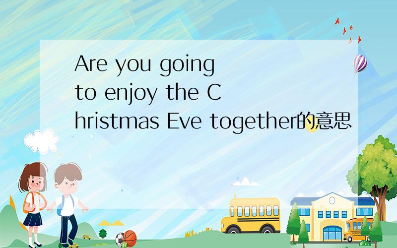 Are you going to enjoy the Christmas Eve together的意思