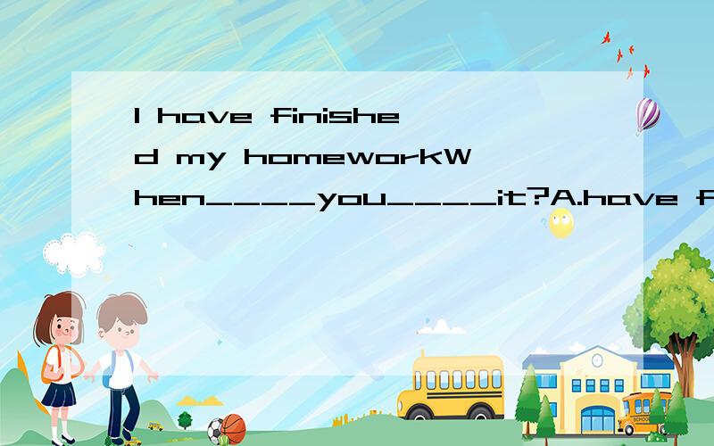 I have finished my homeworkWhen____you____it?A.have finshed B.do finish C.did finish D.will finish