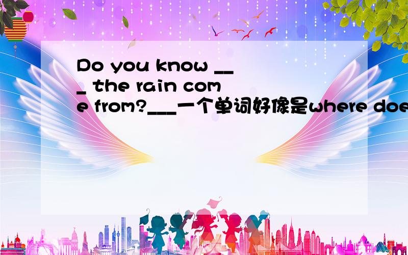 Do you know ___ the rain come from?___一个单词好像是where does,但是只给了一空