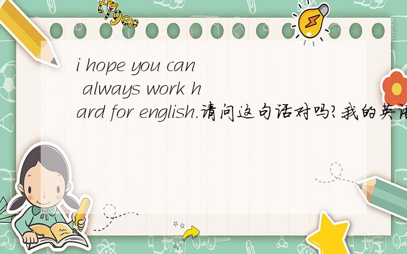 i hope you can always work hard for english.请问这句话对吗?我的英语不太好,请问这句话这样说对吗?I hope you can always work hard for english.如果不对应该怎么样改.谢谢!
