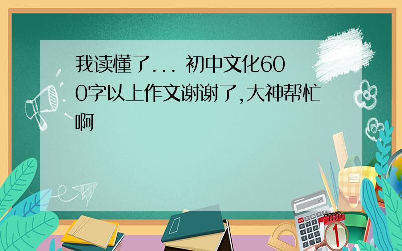 我读懂了... 初中文化600字以上作文谢谢了,大神帮忙啊