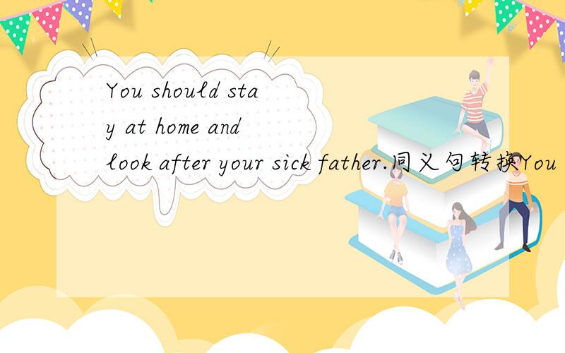 You should stay at home and look after your sick father.同义句转换You should stay at home五个空your sick father.