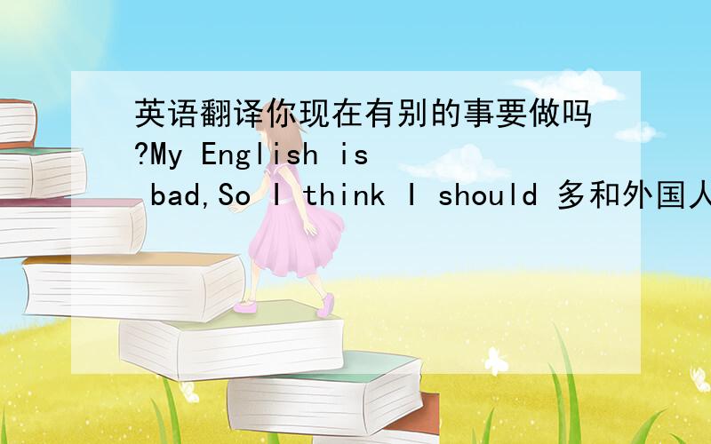 英语翻译你现在有别的事要做吗?My English is bad,So I think I should 多和外国人交谈