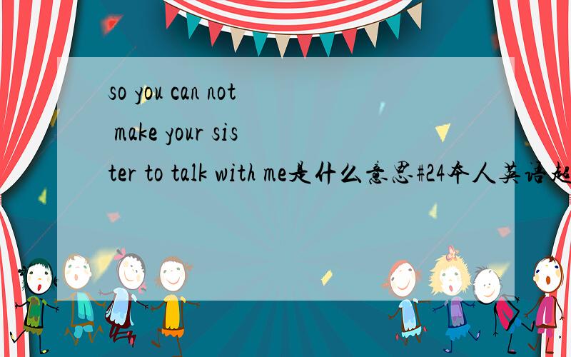 so you can not make your sister to talk with me是什么意思#24本人英语超级烂 本人难