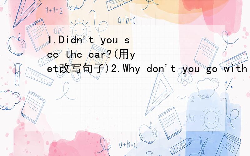 1.Didn't you see the car?(用yet改写句子)2.Why don't you go with us?(同义句转换）3.I borrowed a book from Tom yesterday.(同义句转换）4.It took me five yuan to buy the book.(同义句转换）5.My mother was ill two days ago.(同义句