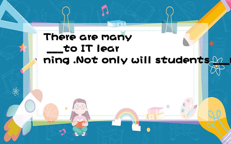 There are many ___to IT learning .Not only will students ___much needed IT skills,learning will—also be mademore interesting