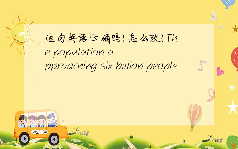 这句英语正确吗?怎么改?The population approaching six billion people