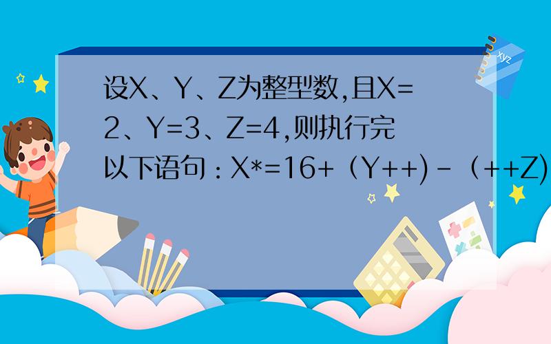 设X、Y、Z为整型数,且X=2、Y=3、Z=4,则执行完以下语句：X*=16+（Y++)-（++Z).x的值是?