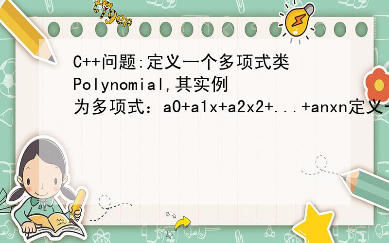 C++问题:定义一个多项式类Polynomial,其实例为多项式：a0+a1x+a2x2+...+anxn定义一个多项式类Polynomial,其实例为多项式：a0+a1x+a2x2+...+anxn,该类具有如下的接口：class Polynomial { .public:Polynomial(); Polynomial