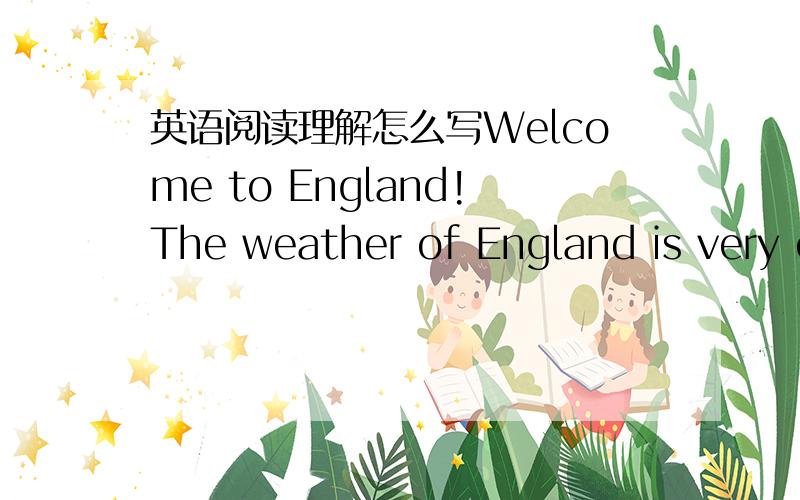 英语阅读理解怎么写Welcome to England!The weather of England is very changeable(易变的).It can be rainy,sunny,cloudy,windy,foggy,warm or cold at any time of the year.If it’s raining when you get up in the morning,it can be hot and dry by