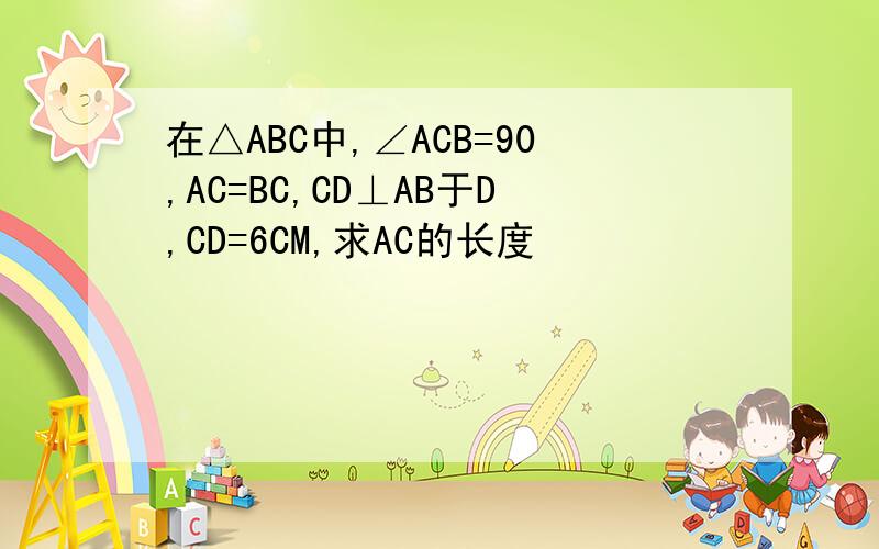 在△ABC中,∠ACB=90,AC=BC,CD⊥AB于D,CD=6CM,求AC的长度