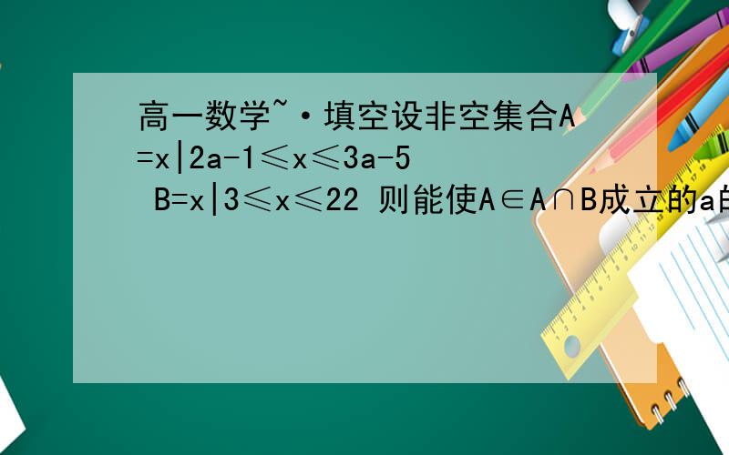 高一数学~·填空设非空集合A=x|2a-1≤x≤3a-5 B=x|3≤x≤22 则能使A∈A∩B成立的a的值的集合是_____ 写下步骤!谢谢!问题补充：答案是6≤x≤9