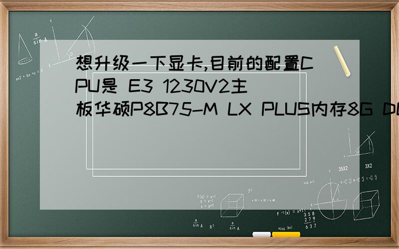 想升级一下显卡,目前的配置CPU是 E3 1230V2主板华硕P8B75-M LX PLUS内存8G DDR3 1600MHZ系统是win8 64位电源额定450W.目前的显卡是用的旧卡 HD5770 因为三月初当时没换显卡其他都换了现在手头有3000预算,