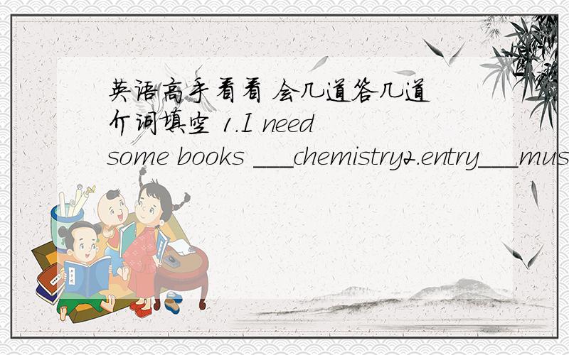英语高手看看 会几道答几道 介词填空 1.I need some books ___chemistry2.entry___museum is free,so you can visit it as often as you like3.We traveled to the museum___subway4.My bast frient's photographs were first put___display in Tibet