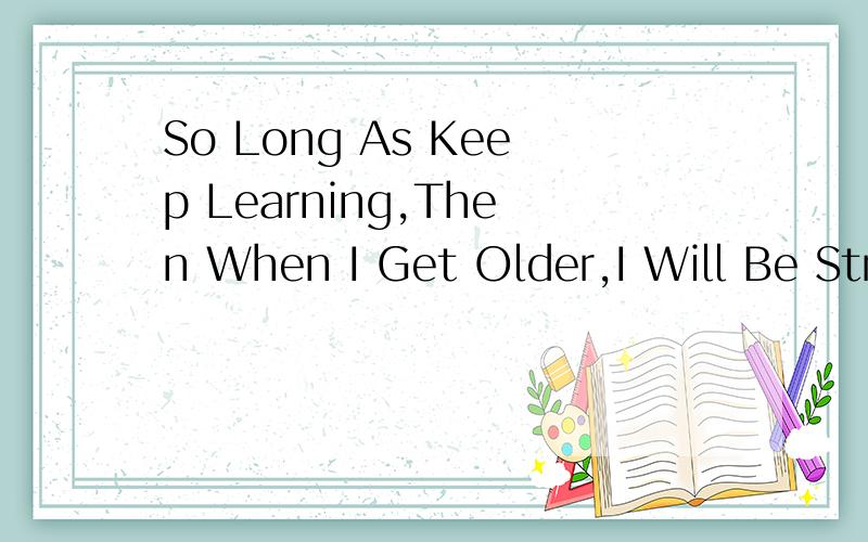 So Long As Keep Learning,Then When I Get Older,I Will Be Stronger And Stronger.请问这句英语有没错?如果错了,应该改成怎样?