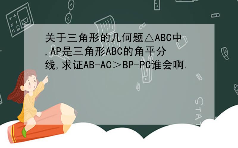 关于三角形的几何题△ABC中,AP是三角形ABC的角平分线,求证AB-AC＞BP-PC谁会啊.