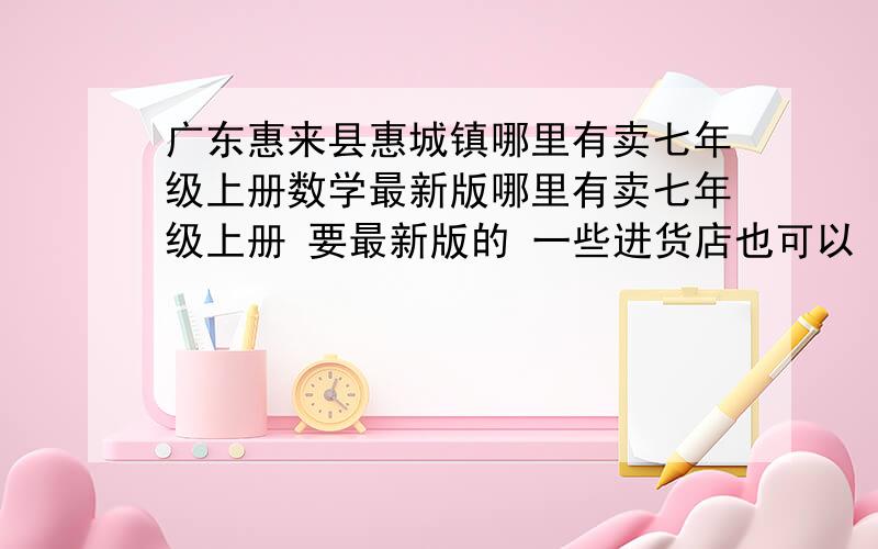 广东惠来县惠城镇哪里有卖七年级上册数学最新版哪里有卖七年级上册 要最新版的 一些进货店也可以