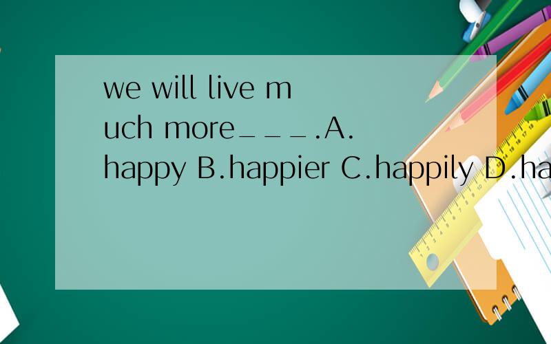 we will live much more___.A.happy B.happier C.happily D.happilier但是为什么呢?