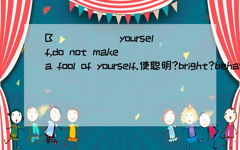 B______yourself,do not make a fool of yourself.使聪明?bright?behave?
