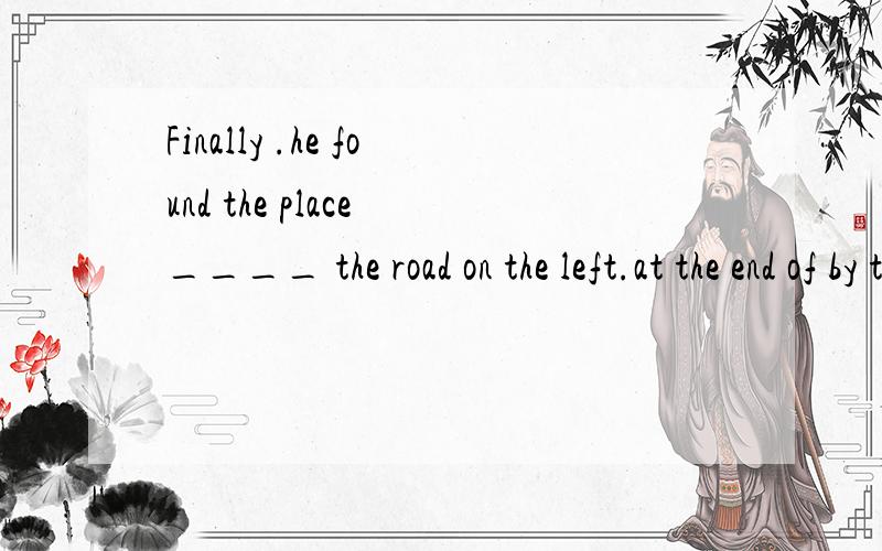 Finally .he found the place ____ the road on the left.at the end of by the end of in the end of for the end of