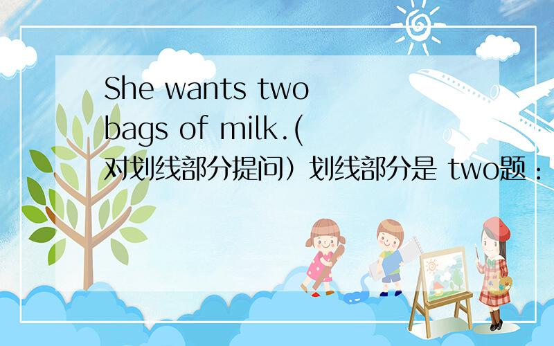 She wants two bags of milk.(对划线部分提问）划线部分是 two题：（ ） （）（）（)()()she()?