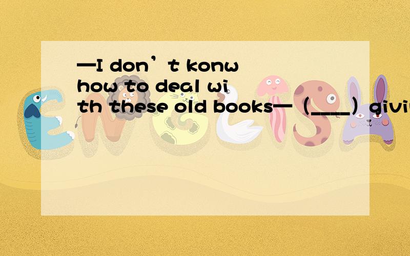 —I don’t konw how to deal with these old books—（____）giving them to the children from poor familes?A.Shall we B.Why don't you C.What about D.Why notDon't always cry.I don't think it （____）A.uses B.helps C.does D.likes