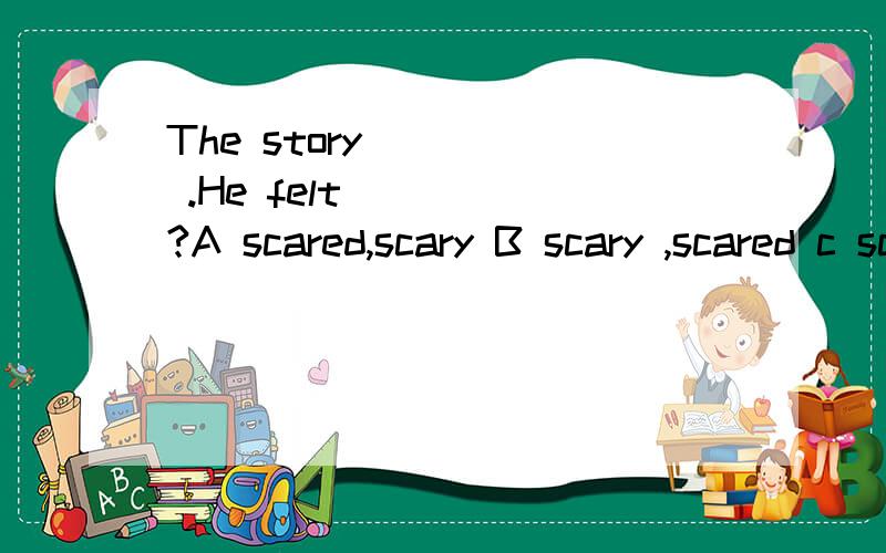 The story ____ .He felt ____?A scared,scary B scary ,scared c scared,scared 选哪个