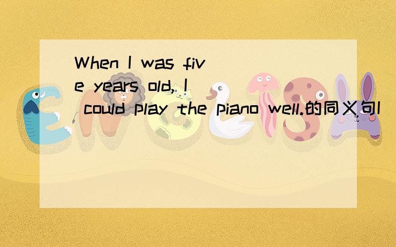 When I was five years old, I could play the piano well.的同义句I  —————   ——————   ———————play the piano well at the age.