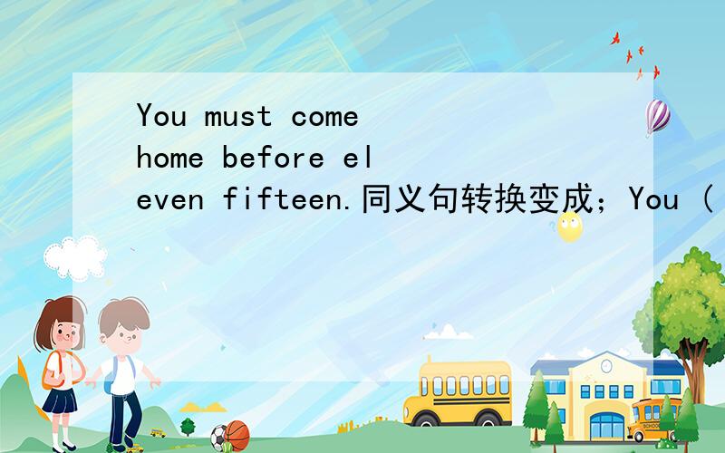You must come home before eleven fifteen.同义句转换变成；You ( )( )come home ( )eleven fifteen.内个是同义句，不是反义句。
