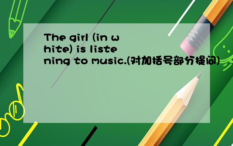 The girl (in white) is listening to music.(对加括号部分提问)