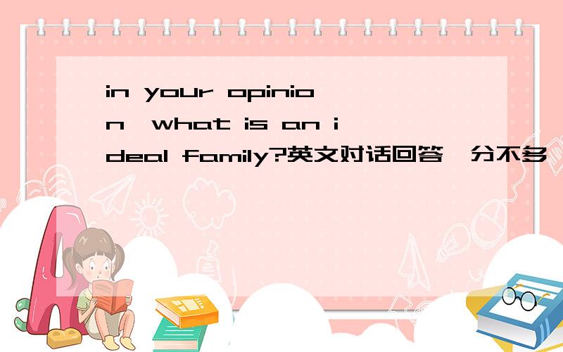 in your opinion,what is an ideal family?英文对话回答,分不多,