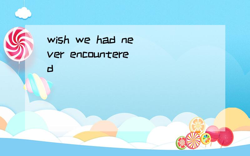 wish we had never encountered