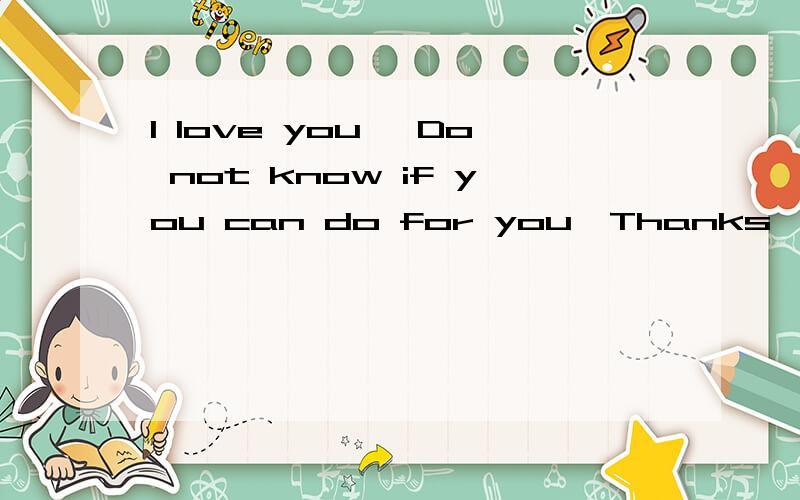 I love you ,Do not know if you can do for you,Thanks