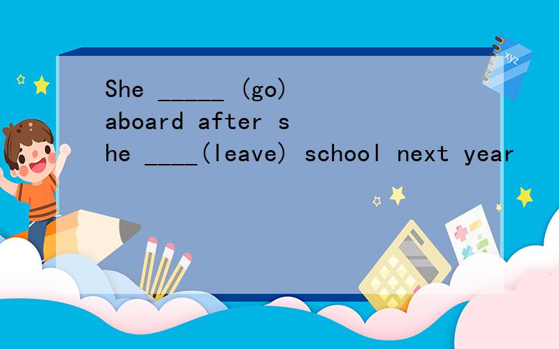 She _____ (go)aboard after she ____(leave) school next year