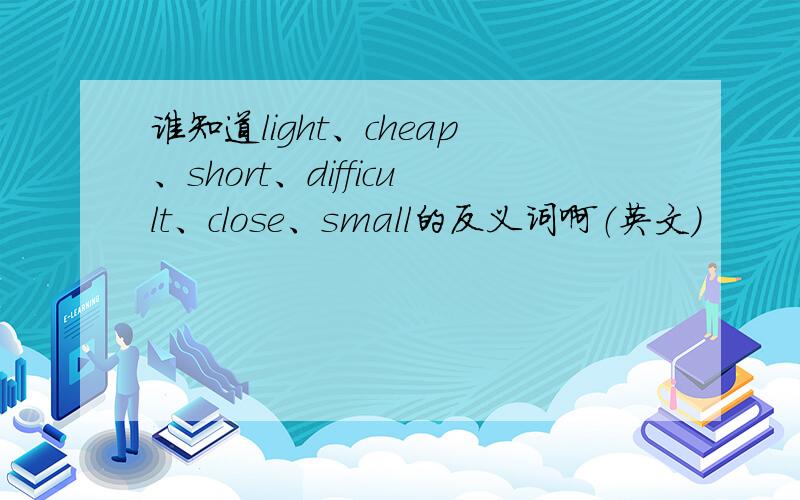 谁知道light、cheap、short、difficult、close、small的反义词啊（英文）