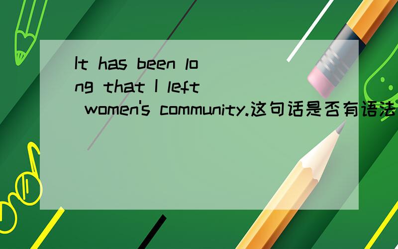 It has been long that I left women's community.这句话是否有语法问题?如果有,如何改进?