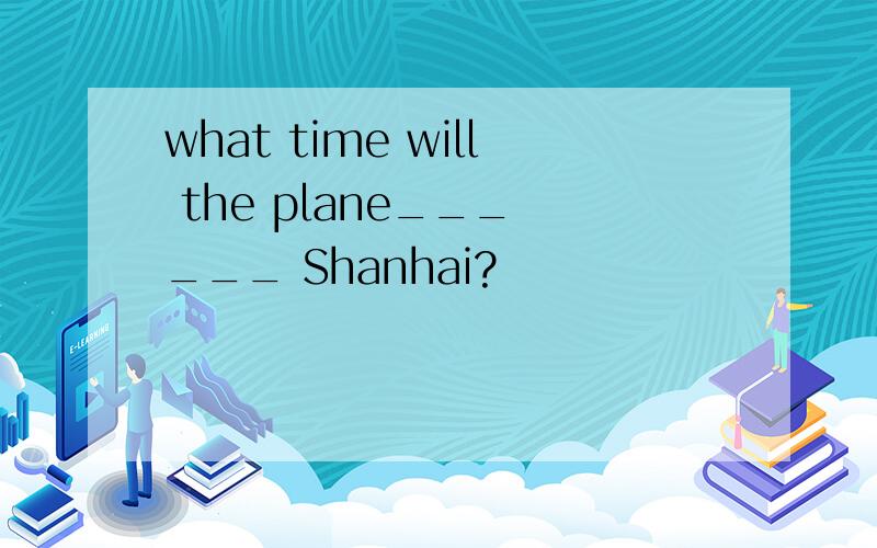 what time will the plane___ ___ Shanhai?