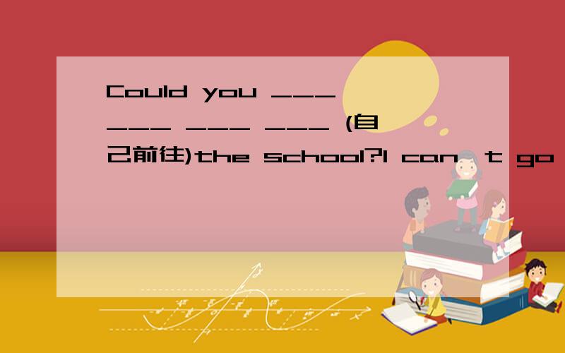 Could you ___ ___ ___ ___ (自己前往)the school?I can't go with you.