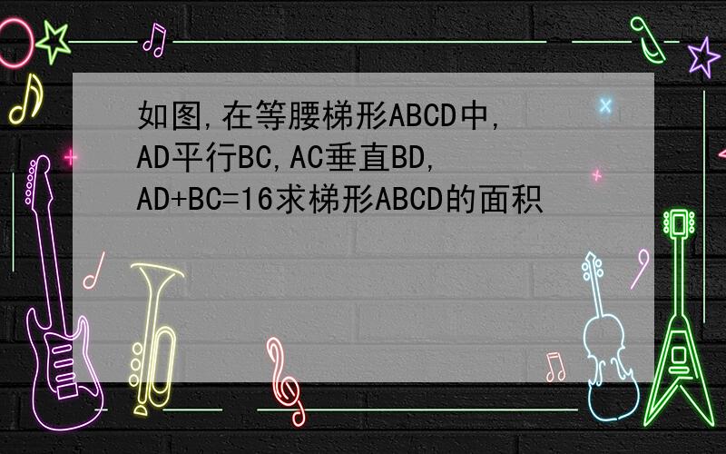 如图,在等腰梯形ABCD中,AD平行BC,AC垂直BD,AD+BC=16求梯形ABCD的面积