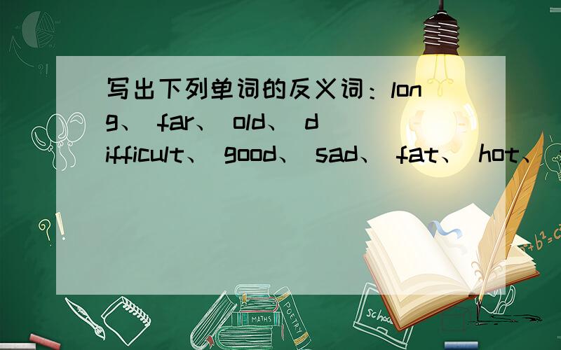 写出下列单词的反义词：long、 far、 old、 difficult、 good、 sad、 fat、 hot、 young