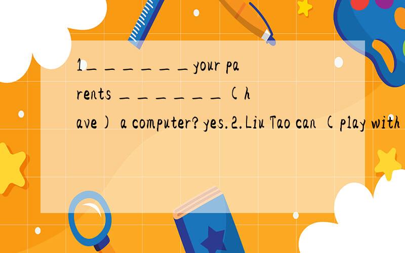 1______your parents ______(have) a computer?yes.2.Liu Tao can (play with a yo-yo) 对括号里的内容提问What ____ Liu Tao ______